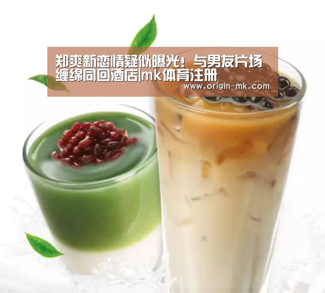 郑爽新恋情疑似曝光！与男友片场缠绵同回酒店|mk体育注册