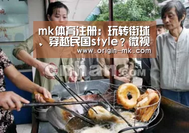 mk体育注册:玩转街球、穿越民国style?微视携手《快乐哆唻咪》 “燥”访武汉!(图1) mk体育下载